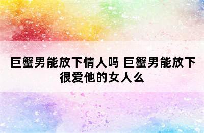 巨蟹男能放下情人吗 巨蟹男能放下很爱他的女人么